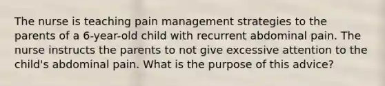 The nurse is teaching pain management strategies to the parents of a 6-year-old child with recurrent abdominal pain. The nurse instructs the parents to not give excessive attention to the child's abdominal pain. What is the purpose of this advice?