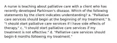 A nurse is teaching about palliative care with a client who has recently developed Parkinson's disease. Which of the following statements by the client indicates understanding? a. "Palliative care services should begin at the beginning of my treatment." b. "I should start palliative care services if I have side effects of therapy." c. "I should start palliative care services if my treatment is not effective." d. "Palliative care services should begin 6 months following my treatment."