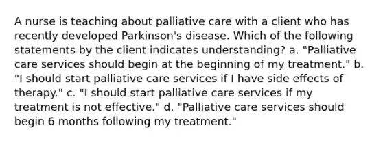 A nurse is teaching about palliative care with a client who has recently developed Parkinson's disease. Which of the following statements by the client indicates understanding? a. "Palliative care services should begin at the beginning of my treatment." b. "I should start palliative care services if I have side effects of therapy." c. "I should start palliative care services if my treatment is not effective." d. "Palliative care services should begin 6 months following my treatment."