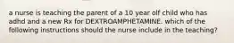 a nurse is teaching the parent of a 10 year olf child who has adhd and a new Rx for DEXTROAMPHETAMINE. which of the following instructions should the nurse include in the teaching?