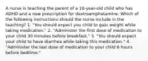 A nurse is teaching the parent of a 10-year-old child who has ADHD and a new prescription for dextroamphetamine. Which of the following instructions should the nurse include in the teaching? 1. "You should expect you child to gain weight while taking medication." 2. "Administer the first dose of medication to your child 30 minutes before breakfast." 3. "You should expect your child to have diarrhea while taking this medication." 4. "Administer the last dose of medication to your child 6 hours before bedtime."