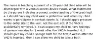 The nurse is teaching a parent of a 10-year-old child who will be discharged with a venous access device (VAD). What statement by the parent indicates a correct understanding of the teaching? a. I should have my child wear a protective vest when my child wants to participate in contact sports. b. I should apply pressure to the entry site to the vein, not the exit site, if the VAD is accidentally removed. c. I can expect my child to have feelings of general malaise for 1 week after the VAD is inserted. d. I should give my child a sponge bath for the first 2 weeks after the VAD is inserted; then I can allow my child to take a bath.