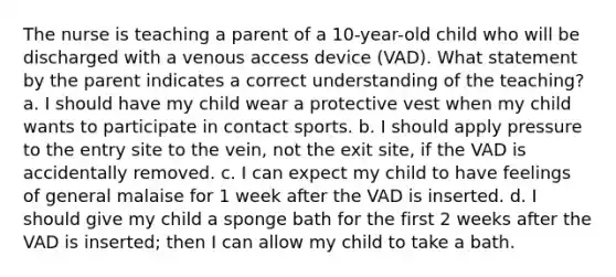 The nurse is teaching a parent of a 10-year-old child who will be discharged with a venous access device (VAD). What statement by the parent indicates a correct understanding of the teaching? a. I should have my child wear a protective vest when my child wants to participate in contact sports. b. I should apply pressure to the entry site to the vein, not the exit site, if the VAD is accidentally removed. c. I can expect my child to have feelings of general malaise for 1 week after the VAD is inserted. d. I should give my child a sponge bath for the first 2 weeks after the VAD is inserted; then I can allow my child to take a bath.