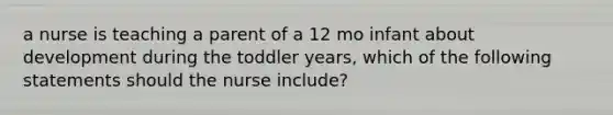 a nurse is teaching a parent of a 12 mo infant about development during the toddler years, which of the following statements should the nurse include?