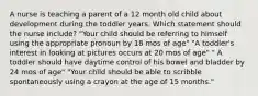 A nurse is teaching a parent of a 12 month old child about development during the toddler years. Which statement should the nurse include? "Your child should be referring to himself using the appropriate pronoun by 18 mos of age" "A toddler's interest in looking at pictures occurs at 20 mos of age" " A toddler should have daytime control of his bowel and bladder by 24 mos of age" "Your child should be able to scribble spontaneously using a crayon at the age of 15 months."