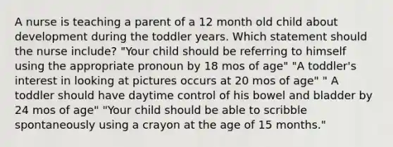 A nurse is teaching a parent of a 12 month old child about development during the toddler years. Which statement should the nurse include? "Your child should be referring to himself using the appropriate pronoun by 18 mos of age" "A toddler's interest in looking at pictures occurs at 20 mos of age" " A toddler should have daytime control of his bowel and bladder by 24 mos of age" "Your child should be able to scribble spontaneously using a crayon at the age of 15 months."