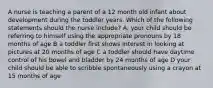 A nurse is teaching a parent of a 12 month old infant about development during the toddler years. Which of the following statements should the nurse include? A. your child should be referring to himself using the appropriate pronouns by 18 months of age B a toddler first shows interest in looking at pictures at 20 months of age C a toddler should have daytime control of his bowel and bladder by 24 months of age D your child should be able to scribble spontaneously using a crayon at 15 months of age