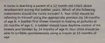 A nurse is teaching a parent of a 12 month old infant about development during the toddler years. Which of the following statements should the nurse include? A. Your child should be referring to himself using the appropriate pronoun by 18 months of age B. A toddler first shows interest in looking at pictures at 20 months of age C. A toddler should have daytime control of his bowels and bladder by 24 months of age D. Your child should be able to scribble spontaneously using a crayon at 15 months of age