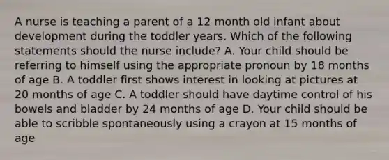 A nurse is teaching a parent of a 12 month old infant about development during the toddler years. Which of the following statements should the nurse include? A. Your child should be referring to himself using the appropriate pronoun by 18 months of age B. A toddler first shows interest in looking at pictures at 20 months of age C. A toddler should have daytime control of his bowels and bladder by 24 months of age D. Your child should be able to scribble spontaneously using a crayon at 15 months of age