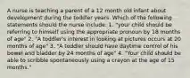 A nurse is teaching a parent of a 12 month old infant about development during the toddler years. Which of the following statements should the nurse include: 1. "your child should be referring to himself using the appropriate pronoun by 18 months of age" 2. "A toddler's interest in looking at pictures occurs at 20 months of age" 3. "A toddler should have daytime control of his bowel and bladder by 24 months of age" 4. "Your child should be able to scribble spontaneously using a crayon at the age of 15 months."