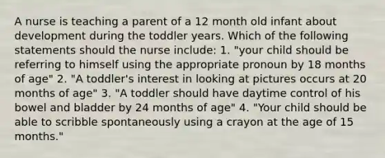 A nurse is teaching a parent of a 12 month old infant about development during the toddler years. Which of the following statements should the nurse include: 1. "your child should be referring to himself using the appropriate pronoun by 18 months of age" 2. "A toddler's interest in looking at pictures occurs at 20 months of age" 3. "A toddler should have daytime control of his bowel and bladder by 24 months of age" 4. "Your child should be able to scribble spontaneously using a crayon at the age of 15 months."