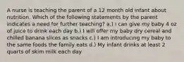 A nurse is teaching the parent of a 12 month old infant about nutrition. Which of the following statements by the parent indicates a need for further teaching? a.) I can give my baby 4 oz of juice to drink each day b.) I will offer my baby dry cereal and chilled banana slices as snacks c.) I am introducing my baby to the same foods the family eats d.) My infant drinks at least 2 quarts of skim milk each day