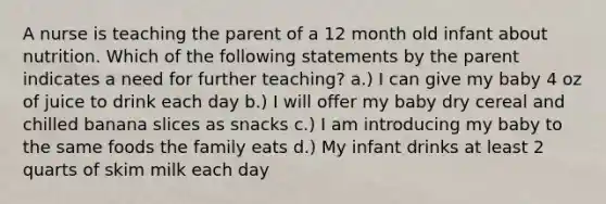 A nurse is teaching the parent of a 12 month old infant about nutrition. Which of the following statements by the parent indicates a need for further teaching? a.) I can give my baby 4 oz of juice to drink each day b.) I will offer my baby dry cereal and chilled banana slices as snacks c.) I am introducing my baby to the same foods the family eats d.) My infant drinks at least 2 quarts of skim milk each day