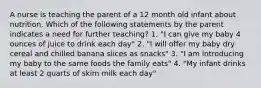 A nurse is teaching the parent of a 12 month old infant about nutrition. Which of the following statements by the parent indicates a need for further teaching? 1. "I can give my baby 4 ounces of juice to drink each day" 2. "I will offer my baby dry cereal and chilled banana slices as snacks" 3. "I am introducing my baby to the same foods the family eats" 4. "My infant drinks at least 2 quarts of skim milk each day"