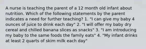 A nurse is teaching the parent of a 12 month old infant about nutrition. Which of the following statements by the parent indicates a need for further teaching? 1. "I can give my baby 4 ounces of juice to drink each day" 2. "I will offer my baby dry cereal and chilled banana slices as snacks" 3. "I am introducing my baby to the same foods the family eats" 4. "My infant drinks at least 2 quarts of skim milk each day"