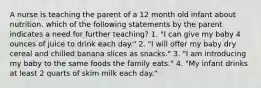 A nurse is teaching the parent of a 12 month old infant about nutrition. which of the following statements by the parent indicates a need for further teaching? 1. "I can give my baby 4 ounces of juice to drink each day." 2. "I will offer my baby dry cereal and chilled banana slices as snacks." 3. "I am introducing my baby to the same foods the family eats." 4. "My infant drinks at least 2 quarts of skim milk each day."