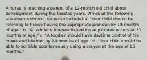 A nurse is teaching a parent of a 12-month old child about development during the toddles years. Which of the following statements should the nurse include? a. "Your child should be referring to himself using the appropriate pronoun by 18 months of age." b. "A toddler's interest in looking at pictures occurs at 20 months of age." c. "A toddler should have daytime control of his bowel and bladder by 24 months of age." d. "Your child should be able to scribble spontaneously using a crayon at the age of 15 months."