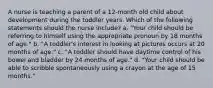 A nurse is teaching a parent of a 12-month old child about development during the toddler years. Which of the following statements should the nurse include? a. "Your child should be referring to himself using the appropriate pronoun by 18 months of age." b. "A toddler's interest in looking at pictures occurs at 20 months of age." c. "A toddler should have daytime control of his bowel and bladder by 24 months of age." d. "Your child should be able to scribble spontaneously using a crayon at the age of 15 months."