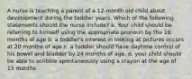 A nurse is teaching a parent of a 12-month old child about development during the toddler years. Which of the following statements should the nurse include? a. Your child should be referring to himself using the appropriate pronoun by the 18 months of age b. a toddler's interest in looking at pictures occurs at 20 months of age c. a toddler should have daytime control of his bowel and bladder by 24 months of age. d. your child should be able to scribble spontaneously using a crayon at the age of 15 months