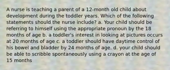 A nurse is teaching a parent of a 12-month old child about development during the toddler years. Which of the following statements should the nurse include? a. Your child should be referring to himself using the appropriate pronoun by the 18 months of age b. a toddler's interest in looking at pictures occurs at 20 months of age c. a toddler should have daytime control of his bowel and bladder by 24 months of age. d. your child should be able to scribble spontaneously using a crayon at the age of 15 months