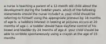 a nurse is teaching a parent of a 12-month old child about the development during the toddler years. which of the following statements should the nurse include? a- your child should be referring to himself using the appropriate pronoun by 18 months of age b- a toddlers interest in looking at pictures occurs at 20 months of age c- a toddler should have daytime control of his bowel and bladder by 24 months of age d- your child should be able to scribble spontaneously using a crayon at the age of 15 months