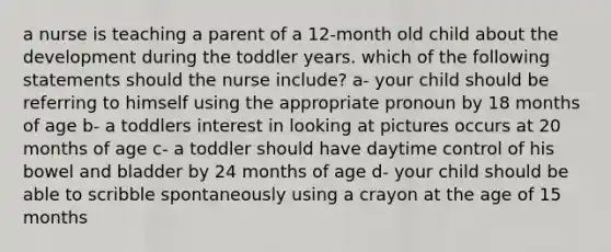 a nurse is teaching a parent of a 12-month old child about the development during the toddler years. which of the following statements should the nurse include? a- your child should be referring to himself using the appropriate pronoun by 18 months of age b- a toddlers interest in looking at pictures occurs at 20 months of age c- a toddler should have daytime control of his bowel and bladder by 24 months of age d- your child should be able to scribble spontaneously using a crayon at the age of 15 months