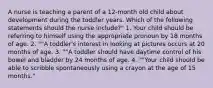 A nurse is teaching a parent of a 12-month old child about development during the toddler years. Which of the following statements should the nurse include?" 1. Your child should be referring to himself using the appropriate pronoun by 18 months of age. 2. ""A toddler's interest in looking at pictures occurs at 20 months of age. 3. ""A toddler should have daytime control of his bowel and bladder by 24 months of age. 4. ""Your child should be able to scribble spontaneously using a crayon at the age of 15 months."