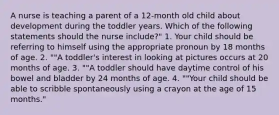 A nurse is teaching a parent of a 12-month old child about development during the toddler years. Which of the following statements should the nurse include?" 1. Your child should be referring to himself using the appropriate pronoun by 18 months of age. 2. ""A toddler's interest in looking at pictures occurs at 20 months of age. 3. ""A toddler should have daytime control of his bowel and bladder by 24 months of age. 4. ""Your child should be able to scribble spontaneously using a crayon at the age of 15 months."