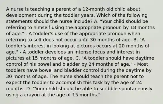 A nurse is teaching a parent of a 12-month old child about development during the toddler years. Which of the following statements should the nurse include? A. "Your child should be referring to himself using the appropriate pronoun by 18 months of age." - A toddler's use of the appropriate pronoun when referring to self does not occur until 30 months of age. B. "A toddler's interest in looking at pictures occurs at 20 months of age." - A toddler develops an intense focus and interest in pictures at 15 months of age. C. "A toddler should have daytime control of his bowel and bladder by 24 months of age." - Most toddlers have bowel and bladder control during the daytime by 30 months of age. The nurse should teach the parent not to expect the toddler to accomplish this task by the age of 24 months. D. "Your child should be able to scribble spontaneously using a crayon at the age of 15 months."