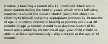 A nurse is teaching a parent of a 12-month old infant about development during the toddler years. Which of the following statements should the nurse include? -your child should be referring to himself using the appropriate pronoun by 18 months of age -a toddler's interest in looking at pictures occurs at 20 months of age -a toddler should have daytime control of his bowel and bladder by 24 months of age -your child should be able to scribble spontaneously using a crayon at the age of 15 months