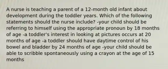 A nurse is teaching a parent of a 12-month old infant about development during the toddler years. Which of the following statements should the nurse include? -your child should be referring to himself using the appropriate pronoun by 18 months of age -a toddler's interest in looking at pictures occurs at 20 months of age -a toddler should have daytime control of his bowel and bladder by 24 months of age -your child should be able to scribble spontaneously using a crayon at the age of 15 months