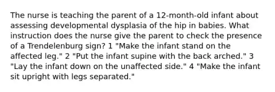 The nurse is teaching the parent of a 12-month-old infant about assessing developmental dysplasia of the hip in babies. What instruction does the nurse give the parent to check the presence of a Trendelenburg sign? 1 "Make the infant stand on the affected leg." 2 "Put the infant supine with the back arched." 3 "Lay the infant down on the unaffected side." 4 "Make the infant sit upright with legs separated."