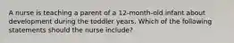 A nurse is teaching a parent of a 12-month-old infant about development during the toddler years. Which of the following statements should the nurse include?