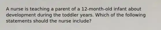 A nurse is teaching a parent of a 12-month-old infant about development during the toddler years. Which of the following statements should the nurse include?