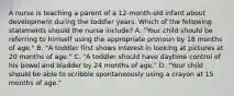 A nurse is teaching a parent of a 12-month-old infant about development during the toddler years. Which of the following statements should the nurse include? A. "Your child should be referring to himself using the appropriate pronoun by 18 months of age." B. "A toddler first shows interest in looking at pictures at 20 months of age." C. "A toddler should have daytime control of his bowel and bladder by 24 months of age." D. "Your child should be able to scribble spontaneously using a crayon at 15 months of age."