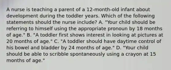 A nurse is teaching a parent of a 12-month-old infant about development during the toddler years. Which of the following statements should the nurse include? A. "Your child should be referring to himself using the appropriate pronoun by 18 months of age." B. "A toddler first shows interest in looking at pictures at 20 months of age." C. "A toddler should have daytime control of his bowel and bladder by 24 months of age." D. "Your child should be able to scribble spontaneously using a crayon at 15 months of age."