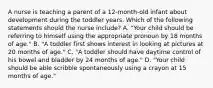 A nurse is teaching a parent of a 12-month-old infant about development during the toddler years. Which of the following statements should the nurse include? A. "Your child should be referring to himself using the appropriate pronoun by 18 months of age." B. "A toddler first shows interest in looking at pictures at 20 months of age." C. "A toddler should have daytime control of his bowel and bladder by 24 months of age." D. "Your child should be able scribble spontaneously using a crayon at 15 months of age."