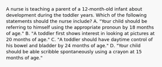 A nurse is teaching a parent of a 12-month-old infant about development during the toddler years. Which of the following statements should the nurse include? A. "Your child should be referring to himself using the appropriate pronoun by 18 months of age." B. "A toddler first shows interest in looking at pictures at 20 months of age." C. "A toddler should have daytime control of his bowel and bladder by 24 months of age." D. "Your child should be able scribble spontaneously using a crayon at 15 months of age."