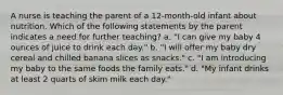 A nurse is teaching the parent of a 12-month-old infant about nutrition. Which of the following statements by the parent indicates a need for further teaching? a. "I can give my baby 4 ounces of juice to drink each day." b. "I will offer my baby dry cereal and chilled banana slices as snacks." c. "I am introducing my baby to the same foods the family eats." d. "My infant drinks at least 2 quarts of skim milk each day."