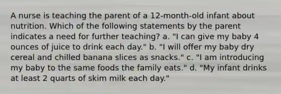 A nurse is teaching the parent of a 12-month-old infant about nutrition. Which of the following statements by the parent indicates a need for further teaching? a. "I can give my baby 4 ounces of juice to drink each day." b. "I will offer my baby dry cereal and chilled banana slices as snacks." c. "I am introducing my baby to the same foods the family eats." d. "My infant drinks at least 2 quarts of skim milk each day."