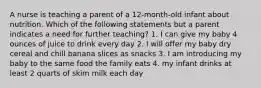 A nurse is teaching a parent of a 12-month-old infant about nutrition. Which of the following statements but a parent indicates a need for further teaching? 1. I can give my baby 4 ounces of juice to drink every day 2. I will offer my baby dry cereal and chill banana slices as snacks 3. I am introducing my baby to the same food the family eats 4. my infant drinks at least 2 quarts of skim milk each day