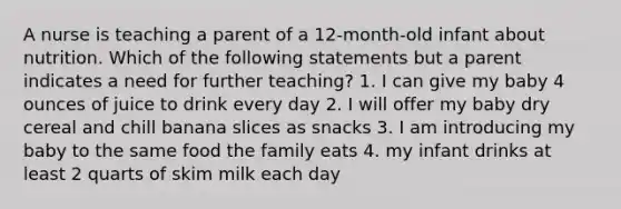 A nurse is teaching a parent of a 12-month-old infant about nutrition. Which of the following statements but a parent indicates a need for further teaching? 1. I can give my baby 4 ounces of juice to drink every day 2. I will offer my baby dry cereal and chill banana slices as snacks 3. I am introducing my baby to the same food the family eats 4. my infant drinks at least 2 quarts of skim milk each day