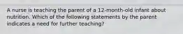 A nurse is teaching the parent of a 12-month-old infant about nutrition. Which of the following statements by the parent indicates a need for further teaching?