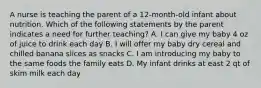 A nurse is teaching the parent of a 12-month-old infant about nutrition. Which of the following statements by the parent indicates a need for further teaching? A. I can give my baby 4 oz of juice to drink each day B. I will offer my baby dry cereal and chilled banana slices as snacks C. I am introducing my baby to the same foods the family eats D. My infant drinks at east 2 qt of skim milk each day