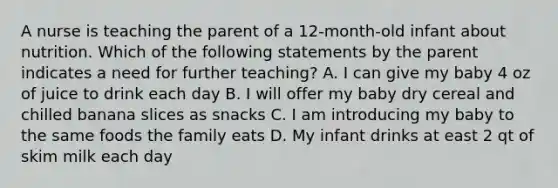 A nurse is teaching the parent of a 12-month-old infant about nutrition. Which of the following statements by the parent indicates a need for further teaching? A. I can give my baby 4 oz of juice to drink each day B. I will offer my baby dry cereal and chilled banana slices as snacks C. I am introducing my baby to the same foods the family eats D. My infant drinks at east 2 qt of skim milk each day