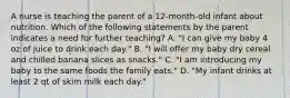 A nurse is teaching the parent of a 12-month-old infant about nutrition. Which of the following statements by the parent indicates a need for further teaching? A. "I can give my baby 4 oz of juice to drink each day." B. "I will offer my baby dry cereal and chilled banana slices as snacks." C. "I am introducing my baby to the same foods the family eats." D. "My infant drinks at least 2 qt of skim milk each day."