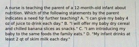 A nurse is teaching the parent of a 12-month-old infant about nutrition. Which of the following statements by the parent indicates a need for further teaching? A. "I can give my baby 4 oz of juice to drink each day." B. "I will offer my baby dry cereal and chilled banana slices as snacks." C. "I am introducing my baby to the same foods the family eats." D. "My infant drinks at least 2 qt of skim milk each day."