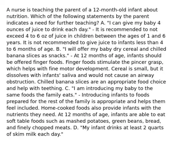 A nurse is teaching the parent of a 12-month-old infant about nutrition. Which of the following statements by the parent indicates a need for further teaching? A. "I can give my baby 4 ounces of juice to drink each day." - It is recommended to not exceed 4 to 6 oz of juice in children between the ages of 1 and 6 years. It is not recommended to give juice to infants less than 4 to 6 months of age. B. "I will offer my baby dry cereal and chilled banana slices as snacks." - At 12 months of age, infants should be offered finger foods. Finger foods stimulate the pincer grasp, which helps with fine motor development. Cereal is small, but it dissolves with infants' saliva and would not cause an airway obstruction. Chilled banana slices are an appropriate food choice and help with teething. C. "I am introducing my baby to the same foods the family eats." - Introducing infants to foods prepared for the rest of the family is appropriate and helps them feel included. Home-cooked foods also provide infants with the nutrients they need. At 12 months of age, infants are able to eat soft table foods such as mashed potatoes, green beans, bread, and finely chopped meats. D. "My infant drinks at least 2 quarts of skim milk each day."