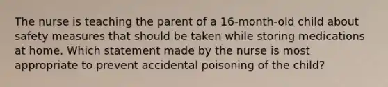 The nurse is teaching the parent of a 16-month-old child about safety measures that should be taken while storing medications at home. Which statement made by the nurse is most appropriate to prevent accidental poisoning of the child?