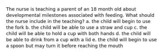 The nurse is teaching a parent of an 18 month old about developmental milestones associated with feeding. What should the nurse include in the teaching? a. the child will begin to use the fork b. the child will be able to use a straw and cup c. the child will be able to hold a cup with both hands d. the child will be able to drink from a cup with a lid e. the child will begin to use a spoon but may turn it before reaching <a href='https://www.questionai.com/knowledge/krBoWYDU6j-the-mouth' class='anchor-knowledge'>the mouth</a>